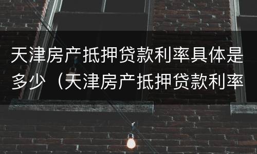 天津房产抵押贷款利率具体是多少（天津房产抵押贷款利率具体是多少呢）