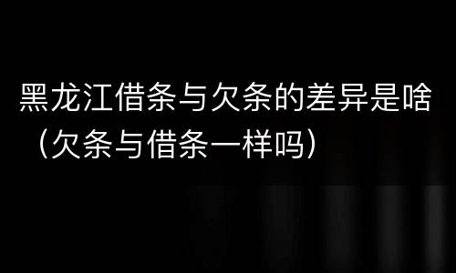 黑龙江借条与欠条的差异是啥（欠条与借条一样吗）