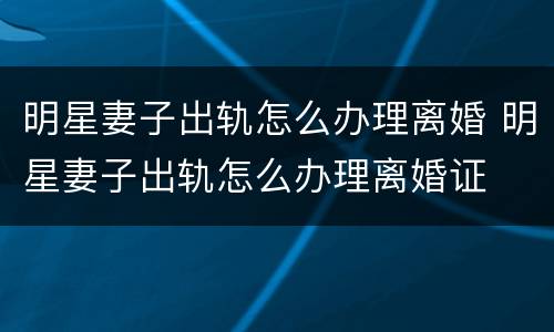 明星妻子出轨怎么办理离婚 明星妻子出轨怎么办理离婚证