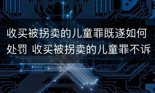 收买被拐卖的儿童罪既遂如何处罚 收买被拐卖的儿童罪不诉案例