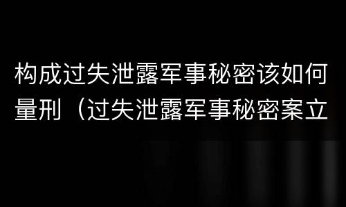 构成过失泄露军事秘密该如何量刑（过失泄露军事秘密案立案标准）