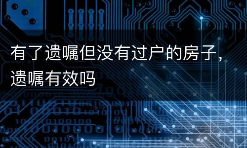 有了遗嘱但没有过户的房子，遗嘱有效吗