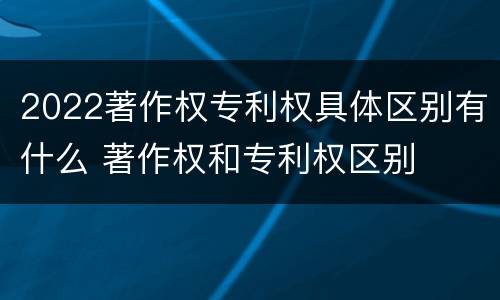 2022著作权专利权具体区别有什么 著作权和专利权区别
