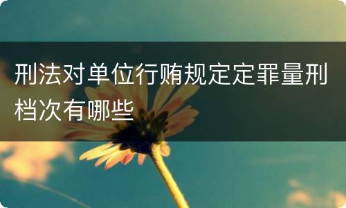 刑法对单位行贿规定定罪量刑档次有哪些