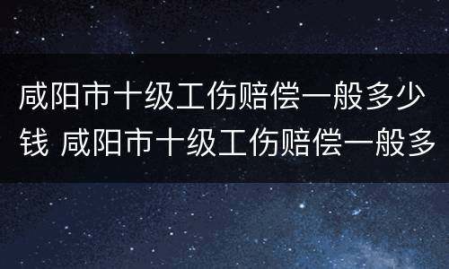 咸阳市十级工伤赔偿一般多少钱 咸阳市十级工伤赔偿一般多少钱啊