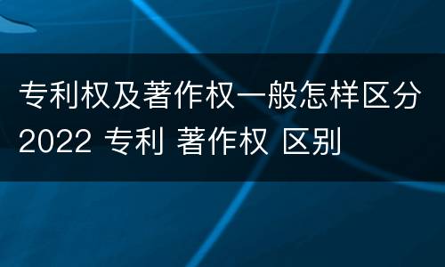专利权及著作权一般怎样区分2022 专利 著作权 区别