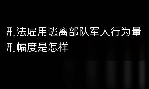 刑法雇用逃离部队军人行为量刑幅度是怎样