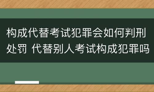 构成代替考试犯罪会如何判刑处罚 代替别人考试构成犯罪吗