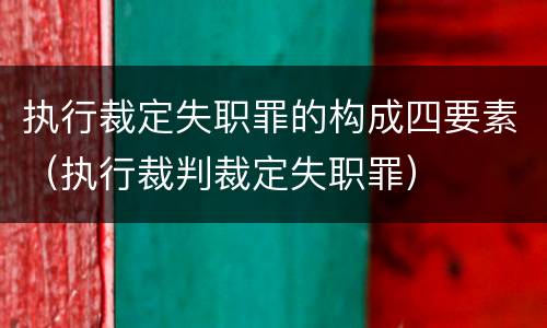 执行裁定失职罪的构成四要素（执行裁判裁定失职罪）