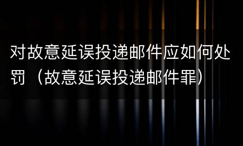 对故意延误投递邮件应如何处罚（故意延误投递邮件罪）
