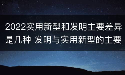 2022实用新型和发明主要差异是几种 发明与实用新型的主要区别