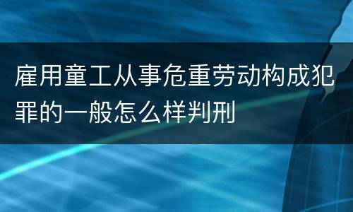 雇用童工从事危重劳动构成犯罪的一般怎么样判刑