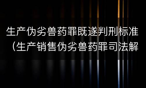 生产伪劣兽药罪既遂判刑标准（生产销售伪劣兽药罪司法解释）