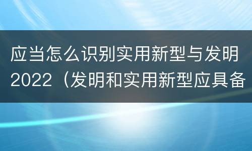 应当怎么识别实用新型与发明2022（发明和实用新型应具备的条件）