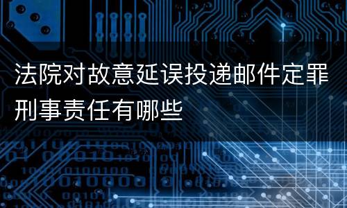 法院对故意延误投递邮件定罪刑事责任有哪些