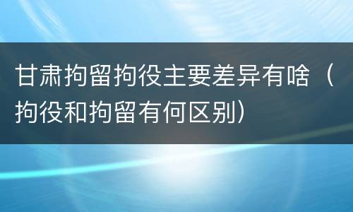 甘肃拘留拘役主要差异有啥（拘役和拘留有何区别）