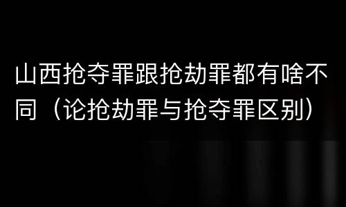 山西抢夺罪跟抢劫罪都有啥不同（论抢劫罪与抢夺罪区别）