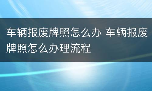 车辆报废牌照怎么办 车辆报废牌照怎么办理流程
