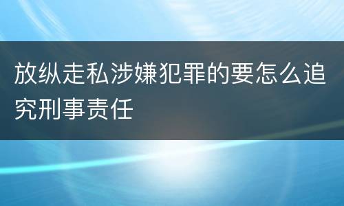 放纵走私涉嫌犯罪的要怎么追究刑事责任