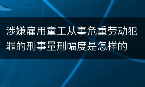 涉嫌雇用童工从事危重劳动犯罪的刑事量刑幅度是怎样的