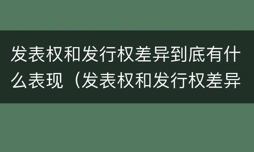 发表权和发行权差异到底有什么表现（发表权和发行权差异到底有什么表现和作用）