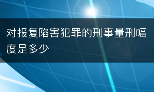 对报复陷害犯罪的刑事量刑幅度是多少