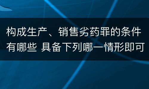 构成生产、销售劣药罪的条件有哪些 具备下列哪一情形即可构成生产销售劣药罪