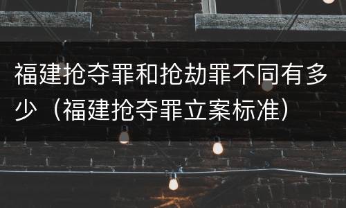 福建抢夺罪和抢劫罪不同有多少（福建抢夺罪立案标准）