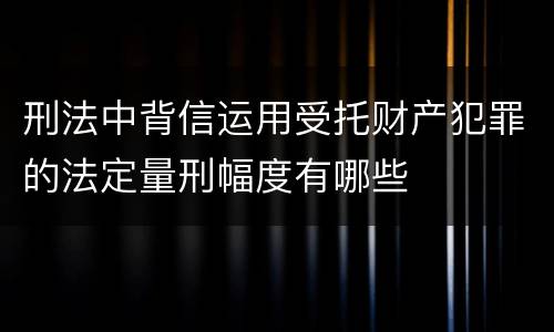 刑法中背信运用受托财产犯罪的法定量刑幅度有哪些