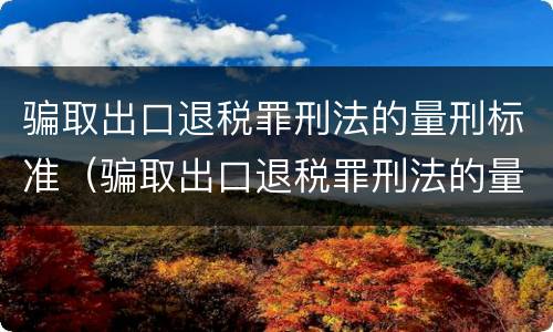 骗取出口退税罪刑法的量刑标准（骗取出口退税罪刑法的量刑标准是多少）