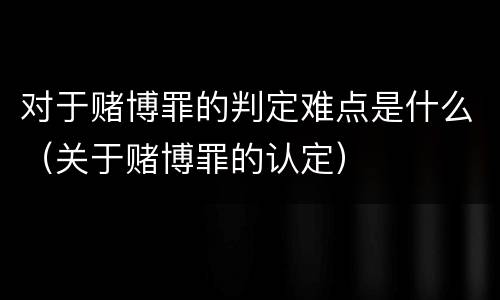 对于赌博罪的判定难点是什么（关于赌博罪的认定）
