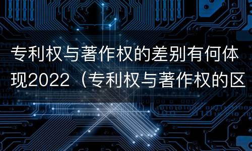 专利权与著作权的差别有何体现2022（专利权与著作权的区别与联系）