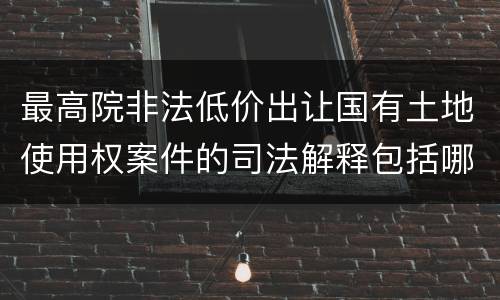 最高院非法低价出让国有土地使用权案件的司法解释包括哪些重要内容