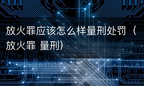 放火罪应该怎么样量刑处罚（放火罪 量刑）