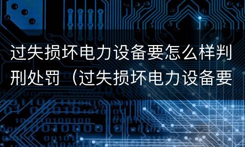 过失损坏电力设备要怎么样判刑处罚（过失损坏电力设备要怎么样判刑处罚案例）