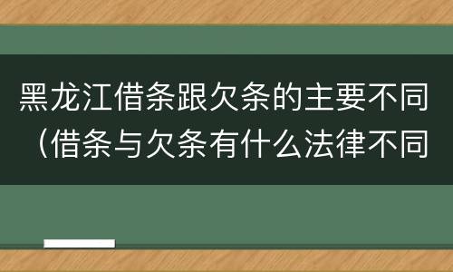 黑龙江借条跟欠条的主要不同（借条与欠条有什么法律不同依据）