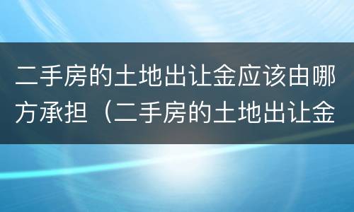 二手房的土地出让金应该由哪方承担（二手房的土地出让金应该由哪方承担责任）