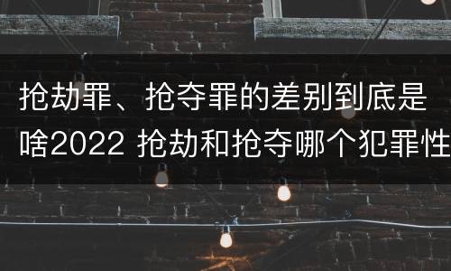 抢劫罪、抢夺罪的差别到底是啥2022 抢劫和抢夺哪个犯罪性质严重