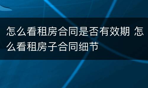 怎么看租房合同是否有效期 怎么看租房子合同细节
