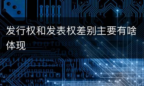 发行权和发表权差别主要有啥体现