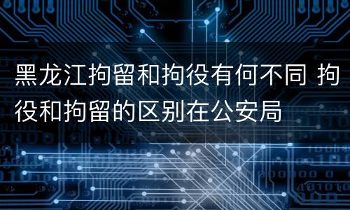 黑龙江拘留和拘役有何不同 拘役和拘留的区别在公安局