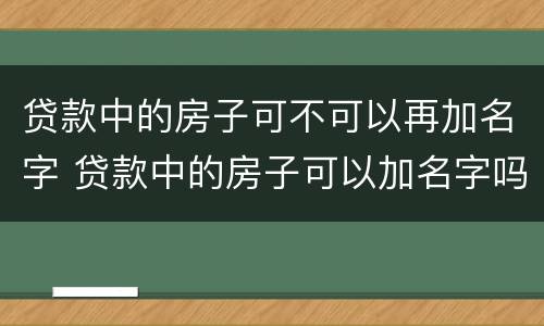贷款中的房子可不可以再加名字 贷款中的房子可以加名字吗