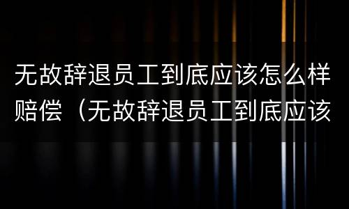 无故辞退员工到底应该怎么样赔偿（无故辞退员工到底应该怎么样赔偿呢）