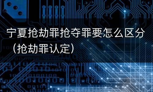 宁夏抢劫罪抢夺罪要怎么区分（抢劫罪认定）