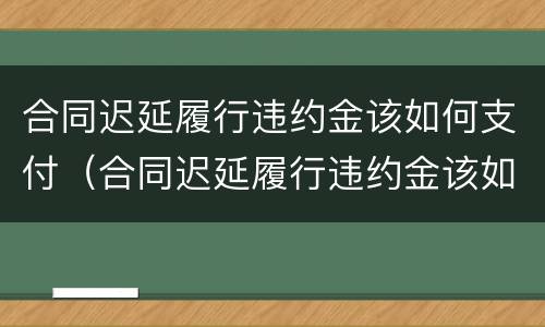 合同迟延履行违约金该如何支付（合同迟延履行违约金该如何支付利息）