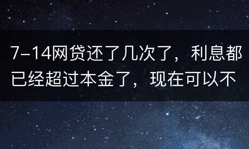 7-14网贷还了几次了，利息都已经超过本金了，现在可以不还吗