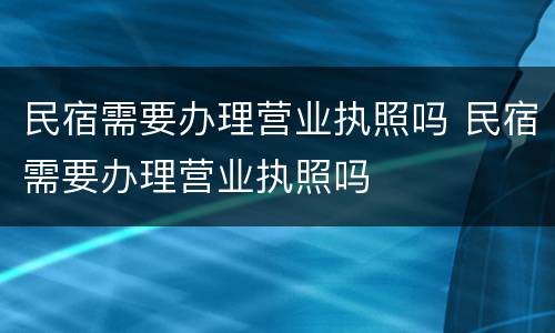 民宿需要办理营业执照吗 民宿需要办理营业执照吗
