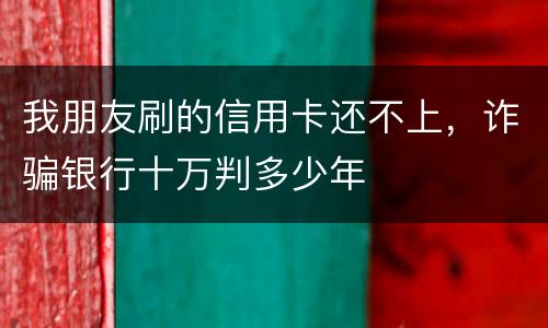 我朋友刷的信用卡还不上，诈骗银行十万判多少年