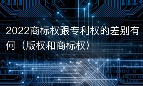 2022商标权跟专利权的差别有何（版权和商标权）