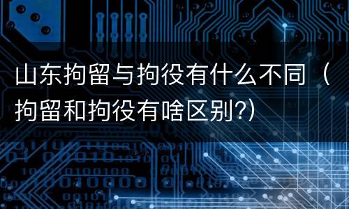 山东拘留与拘役有什么不同（拘留和拘役有啥区别?）